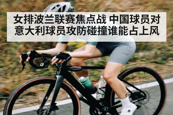 女排波兰联赛焦点战 中国球员对意大利球员攻防碰撞谁能占上风